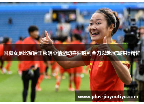 国脚女足比赛后王秋明心情激动喜迎胜利全力以赴展现拼搏精神