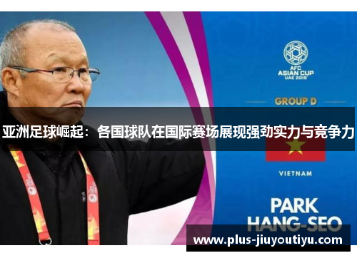 亚洲足球崛起：各国球队在国际赛场展现强劲实力与竞争力