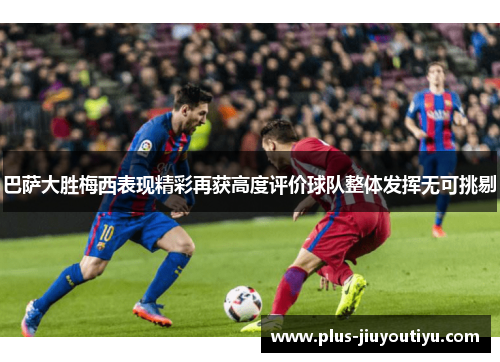 巴萨大胜梅西表现精彩再获高度评价球队整体发挥无可挑剔
