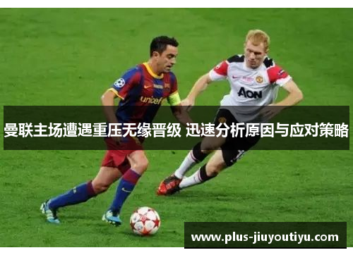 曼联主场遭遇重压无缘晋级 迅速分析原因与应对策略