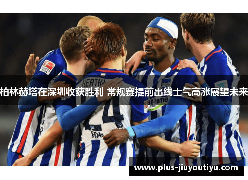 柏林赫塔在深圳收获胜利 常规赛提前出线士气高涨展望未来