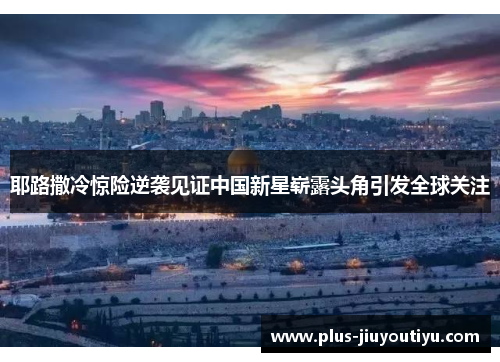 耶路撒冷惊险逆袭见证中国新星崭露头角引发全球关注
