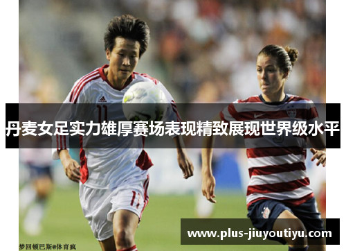 丹麦女足实力雄厚赛场表现精致展现世界级水平