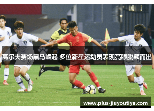 高尔夫赛场黑马崛起 多位新星运动员表现亮眼脱颖而出