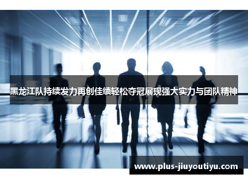 黑龙江队持续发力再创佳绩轻松夺冠展现强大实力与团队精神